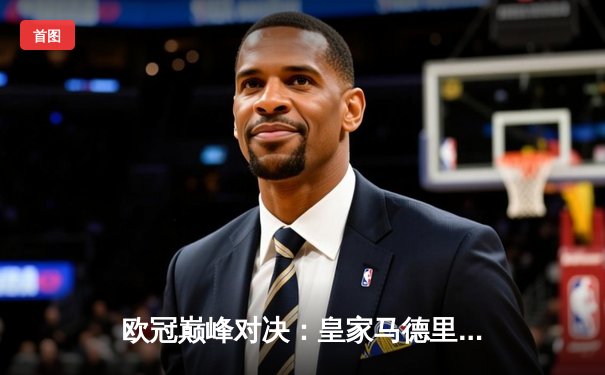 欧冠巅峰对决：皇家马德里加时鏖战力克利物浦，维尼修斯本泽马联手造逆转