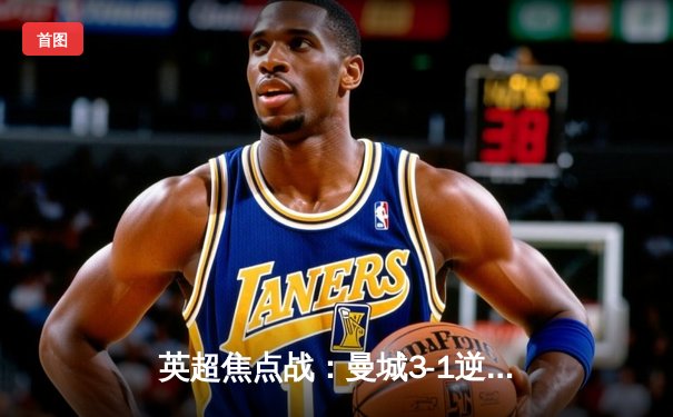 英超焦点战：曼城3-1逆转阿森纳，哈兰德双响锁定胜局